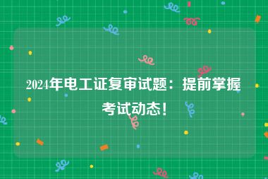 2024年电工证复审试题：提前掌握考试动态！
