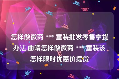 怎样做微商 *** 童装批发零售拿货办法,曲靖怎样做微商 *** 童装该怎样限时优惠价提货