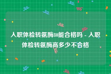 入职体检转氨酶80能合格吗 - 入职体检转氨酶高多少不合格