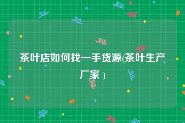 茶叶店如何找一手货源(茶叶生产厂家 )