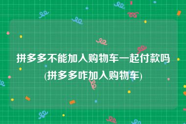 拼多多不能加入购物车一起付款吗(拼多多咋加入购物车)