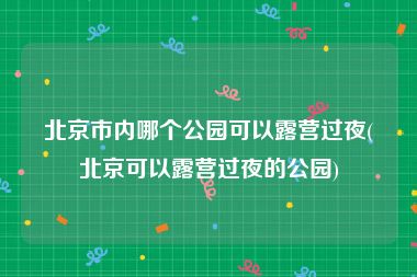 北京市内哪个公园可以露营过夜(北京可以露营过夜的公园)