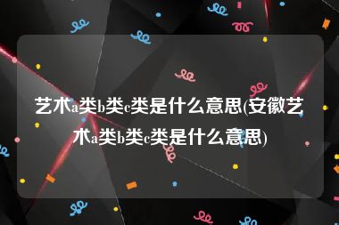 艺术a类b类c类是什么意思(安徽艺术a类b类c类是什么意思)