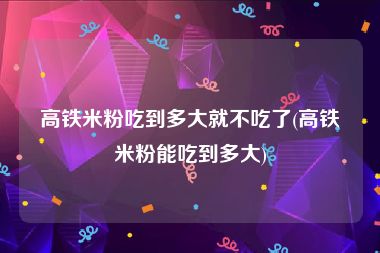 高铁米粉吃到多大就不吃了(高铁米粉能吃到多大)