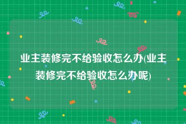 业主装修完不给验收怎么办(业主装修完不给验收怎么办呢)