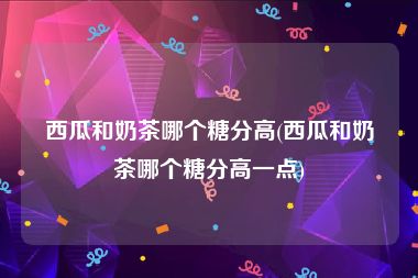 西瓜和奶茶哪个糖分高(西瓜和奶茶哪个糖分高一点)