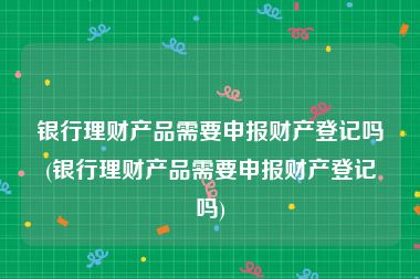 银行理财产品需要申报财产登记吗(银行理财产品需要申报财产登记吗)