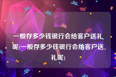 一般存多少钱银行会给客户送礼呢(一般存多少钱银行会给客户送礼呢)