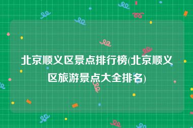北京顺义区景点排行榜(北京顺义区旅游景点大全排名)