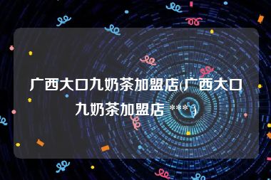 广西大口九奶茶加盟店(广西大口九奶茶加盟店 *** )
