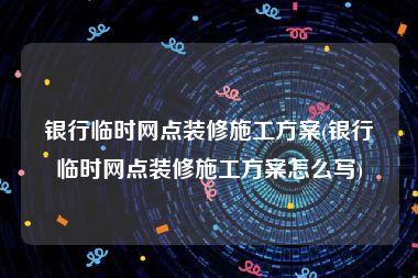 银行临时网点装修施工方案(银行临时网点装修施工方案怎么写)