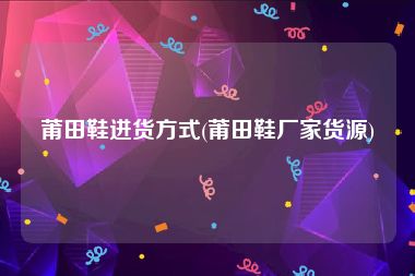 莆田鞋进货方式(莆田鞋厂家货源)