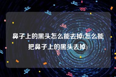鼻子上的黑头怎么能去掉(怎么能把鼻子上的黑头去掉)