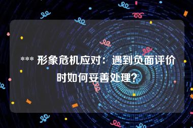  *** 形象危机应对：遇到负面评价时如何妥善处理？