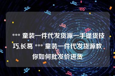  *** 童装一件代发货源一手提货技巧,长葛 *** 童装一件代发货源教你如何批发价进货