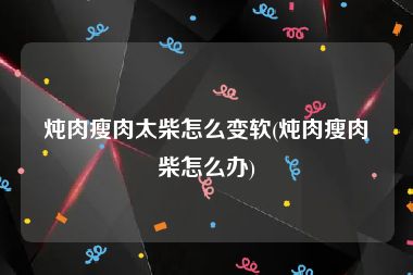 炖肉瘦肉太柴怎么变软(炖肉瘦肉柴怎么办)