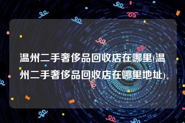 温州二手奢侈品回收店在哪里(温州二手奢侈品回收店在哪里地址)
