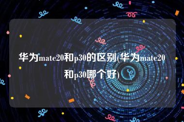 华为mate20和p30的区别(华为mate20和p30哪个好)
