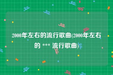 2000年左右的流行歌曲(2000年左右的 *** 流行歌曲)