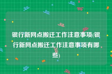 银行新网点搬迁工作注意事项(银行新网点搬迁工作注意事项有哪些)