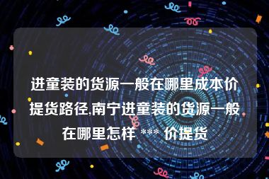 进童装的货源一般在哪里成本价提货路径,南宁进童装的货源一般在哪里怎样 *** 价提货