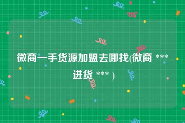微商一手货源加盟去哪找(微商 *** 进货 *** )