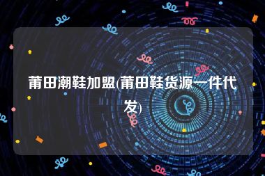 莆田潮鞋加盟(莆田鞋货源一件代发)