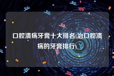 口腔溃疡牙膏十大排名(治口腔溃疡的牙膏排行)