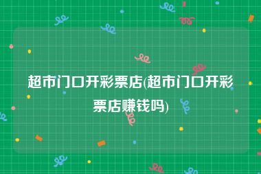 超市门口开彩票店(超市门口开彩票店赚钱吗)