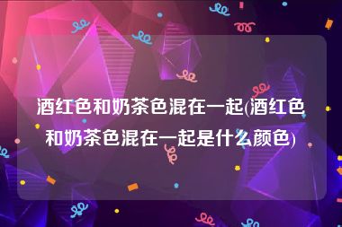 酒红色和奶茶色混在一起(酒红色和奶茶色混在一起是什么颜色)
