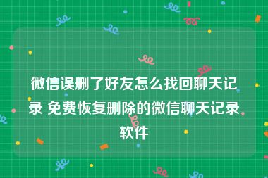 微信误删了好友怎么找回聊天记录 免费恢复删除的微信聊天记录软件