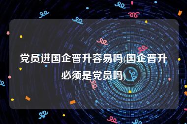 党员进国企晋升容易吗(国企晋升必须是党员吗)