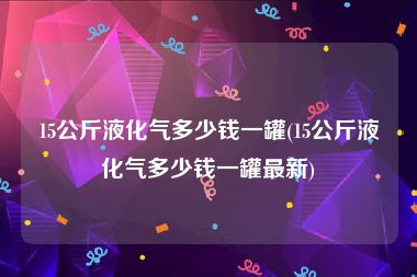 15公斤液化气多少钱一罐(15公斤液化气多少钱一罐最新)