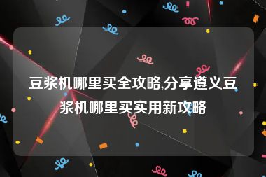 豆浆机哪里买全攻略,分享遵义豆浆机哪里买实用新攻略