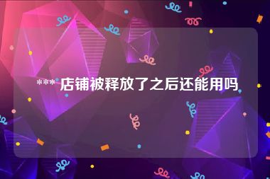  *** 店铺被释放了之后还能用吗