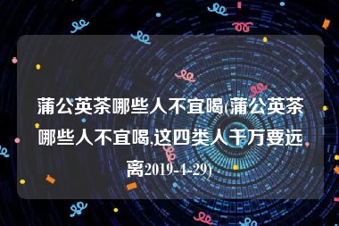 蒲公英茶哪些人不宜喝(蒲公英茶哪些人不宜喝,这四类人千万要远离2019-4-29)