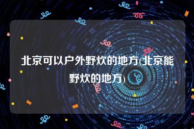 北京可以户外野炊的地方(北京能野炊的地方)