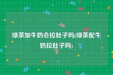 绿茶加牛奶会拉肚子吗(绿茶配牛奶拉肚子吗)
