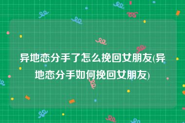 异地恋分手了怎么挽回女朋友(异地恋分手如何挽回女朋友)