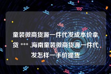 童装微商货源一件代发成本价拿货 *** ,海南童装微商货源一件代发怎样一手价提货