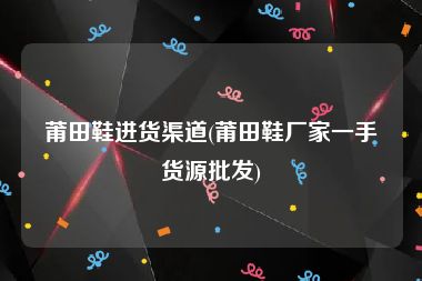 莆田鞋进货渠道(莆田鞋厂家一手货源批发)