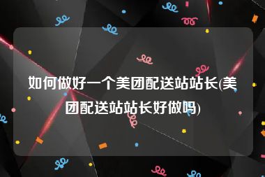 如何做好一个美团配送站站长(美团配送站站长好做吗)