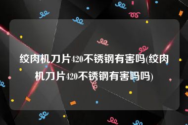 绞肉机刀片420不锈钢有害吗(绞肉机刀片420不锈钢有害吗吗)