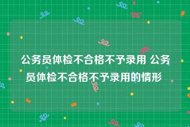 公务员体检不合格不予录用 公务员体检不合格不予录用的情形 