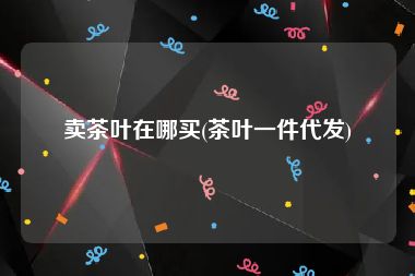 卖茶叶在哪买(茶叶一件代发)