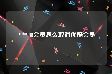  *** 88会员怎么取消优酷会员