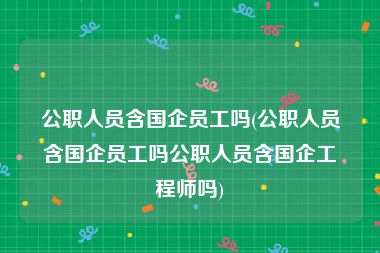 公职人员含国企员工吗(公职人员含国企员工吗公职人员含国企工程师吗)