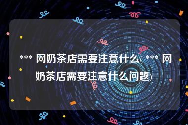 *** 网奶茶店需要注意什么( *** 网奶茶店需要注意什么问题)
