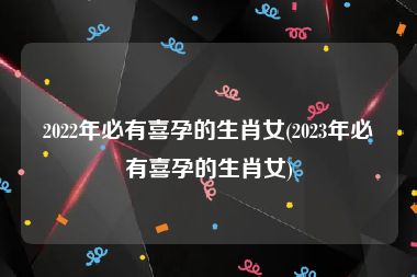 2022年必有喜孕的生肖女(2023年必有喜孕的生肖女)