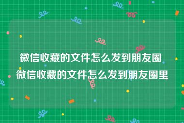 微信收藏的文件怎么发到朋友圈 微信收藏的文件怎么发到朋友圈里